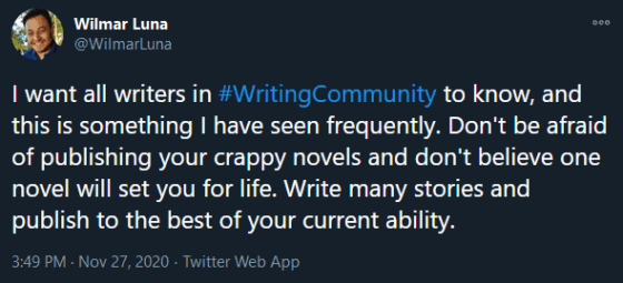 Screenshot of Wilmar Luna's tweet that says, "I want all writers in #WritingCommunity to know, and this is something I have seen frequently. Don't be afraid of publishing your crappy novels and don't believe one novel will set you for life. Write many stories and publish to the best of your current ability.